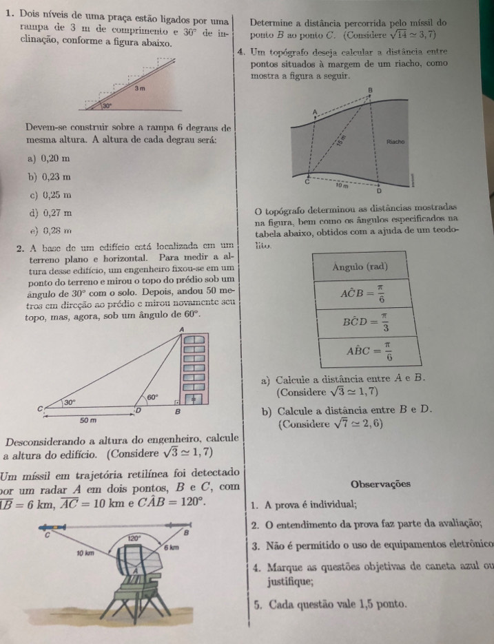 Dois níveis de uma praça estão ligados por uma Determine a distância percorrida pelo míssil do
rampa de 3 m de comprimento e 30° de in-
clinação, conforme a figura abaixo. ponto B ao ponto C. (Considere sqrt(14)approx 3,7)
4. Um topógrafo deseja calcular a distância entre
pontos situados à margem de um riacho, como
mostra a figura a seguir.
3 m
B
30°
A
Devem-se construir sobre a rampa 6 degraus de
mesma altura. A altura de cada degrau será: 5 Riacho
a) 0,20 m
b) 0,23 m
c 10 m 。
c) 0,25 m
d) 0,27 m O topógrafo determinou as distâncias mostradas
e) 0,28 m na figura, bem como os ângulos especificados na
tabela abaixo, obtidos com a ajuda de um teodo-
2. A base de um edifício está localizada em um lito.
terreno plano e horizontal. Para medir a al-
tura desse edifício, um engenheiro fixou-se em um Ángulo (rad)
ponto do terreno e mirou o topo do prédio sob um
ângulo de 30° com o solo. Depois, andou 50 me-
tros em direção ao prédio e mirou novamente seu
Ahat CB= π /6 
topo, mas, agora, sob um ângulo de 60°.
Bhat CD= π /3 
Ahat BC= π /6 
a) Calcule a distância entre A e B.
(Considere sqrt(3)approx 1,7)
b) Calcule a distância entre B e D.
(Considere sqrt(7)≌ 2,6)
Desconsiderando a altura do engenheiro, calcule
a altura do edifício. (Considere sqrt(3)approx 1,7)
Um míssil em trajetória retilínea foi detectado
por um radar A em dois pontos, B e C, com Observações
overline LB=6km,overline AC=10km e Chat AB=120°. 1. A prova é individual;
2. O entendimento da prova faz parte da avaliação;
3. Não é permitido o uso de equipamentos eletrônico
4. Marque as questões objetivas de caneta azul ou
justifique;
5. Cada questão vale 1,5 ponto.