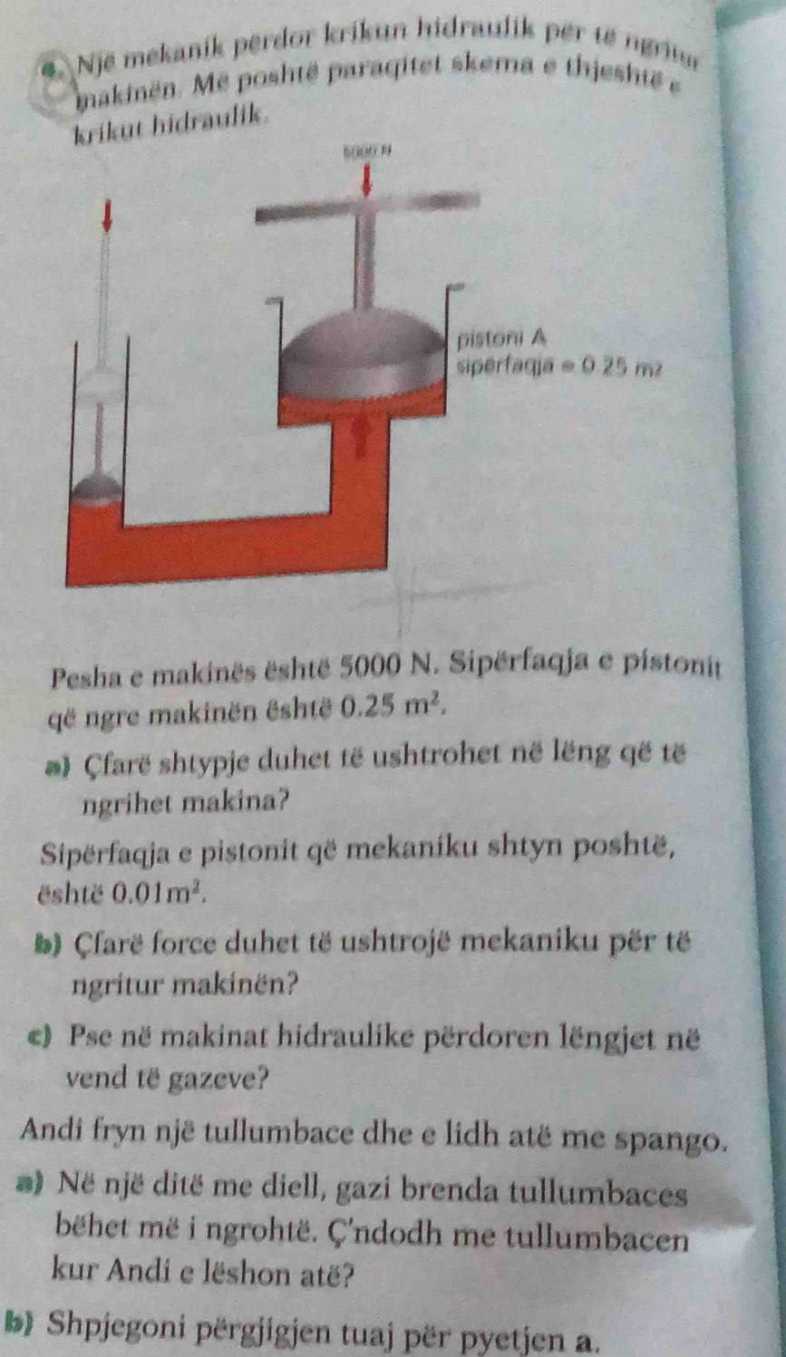 Një mekanik perdor krikun hidraulik per tế ngrun
makinën. Mê poshtë paraqitet skema e thjeshté 
krikut hidraulik.
Pesha e makinës është 5000 N. Sipërfaqja e pistonit
që ngre makinën është 0.25m^2.
@ Çfarë shtypje duhet të ushtrohet në lëng që tế
ngrihet makina?
Sipërfaqja e pistonit që mekaniku shtyn poshtë,
është 0.01m^2.
# ) Çfarë force duhet të ushtrojë mekaniku për të
ngritur makinën?
e) Pse në makinat hidraulike përdoren lëngjet në
vend të gazeve?
Andi fryn një tullumbace dhe e lidh atë me spango.
*) Në një ditë me diell, gazi brenda tullumbaces
bëhet më i ngrohtë. Ç'ndodh me tullumbacen
kur Andi e lëshon atë?
b Shpjegoni përgjigjen tuaj për pyetjen a.