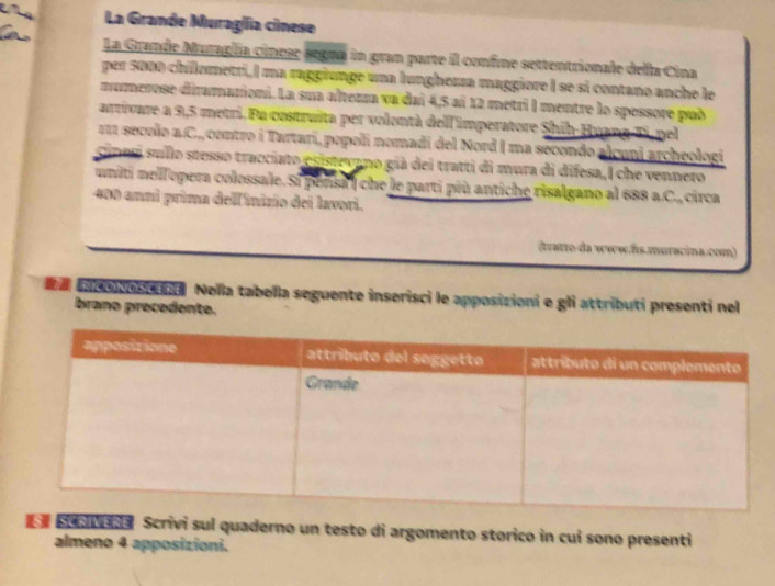 La Grande Muragía cinese 
La Grande Muraglía cinese segna in gran parte il confre settentrionale della Cina 
per 5000 chilometri,| ma raggiunge una lunghezza maggiore I se si contano anche le 
numerose diramazioni. La sua altezza va dai 4,5 aí 12 metri | mentre lo spessore pub 
arrivare a 9,5 metri. Fu costruita per volontà dell 'imperatore Shih-Huang-Ti, pel 
111 secolo a.C., contro i Tartari, popoli nomadi del Nord I ma secondo alcuni archeologi 
cinesi sullo stesso tracciato esistevano già dei tratti di mura di difesa, I che venneto 
uniti nelfopera colossale. Si ponsa | che le parti più antiche risalgano al 688 a.C., circa
400 anni prima delfinizio dei lavori. 
(tratto da www.fs.muracina.com) 
a io be Nella tabella seguente inserisci le apposizioni e gli attributi presenti nel 
brano precedente. 
Senvena Scrivi sul quaderno un testo di argomento storico in cui sono presenti 
almeno 4 apposizioni.