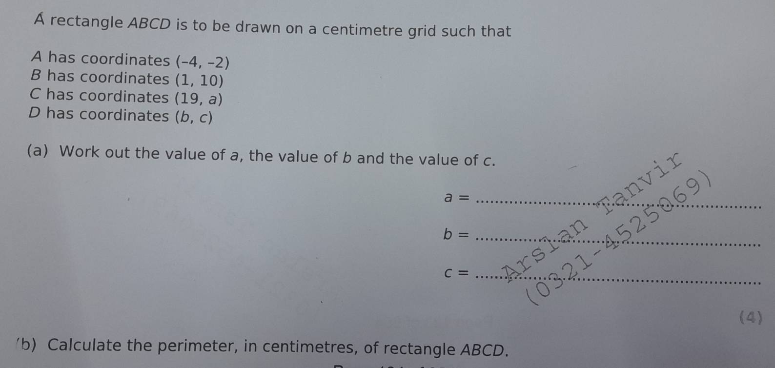 A rectangle ABCD is to be drawn on a centimetre grid such that 
A has coordinates (-4,-2)
B has coordinates (1,10)
C has coordinates (19,a)
D has coordinates (b,c)
(a) Work out the value of a, the value of b and the value of c. 
_ a=
_ 
_ b=
_ c=
(4) 
b) Calculate the perimeter, in centimetres, of rectangle ABCD.