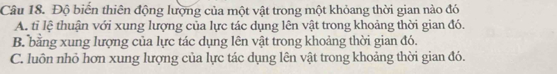 Độ biển thiên động lượng của một vật trong một khỏang thời gian nào đó
A. tỉ lệ thuận với xung lượng của lực tác dụng lên vật trong khoảng thời gian đó.
B. bằng xung lượng của lực tác dụng lên vật trong khoảng thời gian đó.
C. luôn nhỏ hơn xung lượng của lực tác dụng lên vật trong khoảng thời gian đó.