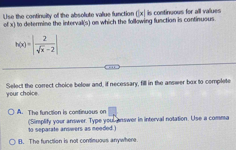 Use the continuity of the absolute value function (|x| is continuous for all values
of x) to determine the interval(s) on which the following function is continuous.
h(x)=| 2/sqrt(x)-2 |
Select the correct choice below and, if necessary, fill in the answer box to complete
your choice.
A. The function is continuous on
(Simplify your answer. Type youl answer in interval notation. Use a comma
to separate answers as needed.)
B. The function is not continuous anywhere.