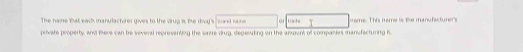 The name that each manufacturer gives to the drug is the drug's brand name 01 trade name. This name is the manufacturer's 
private property, and there can be several representing the same drug, depending on the amount of companies manufacturing it.