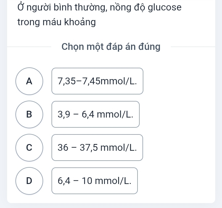 Ở người bình thường, nồng độ glucose
trong máu khoảng
Chọn một đáp án đúng
A 7, 35-7, 45m mol/ L.
B 3,9-6, 4 m 110 I/L.
C 36-37, 5mmc l/L.
D 6,4-10 mmol/L.