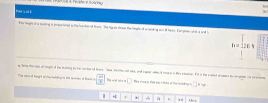 1bol Mactics & Froblem folving
0u
Pan 1 ol 2 Oc
The heght of a buiding a proporional tn the number of Boonr. The figure shoss the height of a building with 0 floors. Complere parts a and b
h=126ft
s
a. Whire the rato of height of the buiding to the number of Boors. Then, End the unst rate, and explan what it means in ths atuation. Fill in the comect answers to complere the sentences
The rata of height of the building to the number of floors is  120/9  The unvt raske as □ Thes roeang that each frvor of the building is □ fthisph
1.2 8^1 sqrt(□ ) sqrt[3](1) P_1 (u) Mare