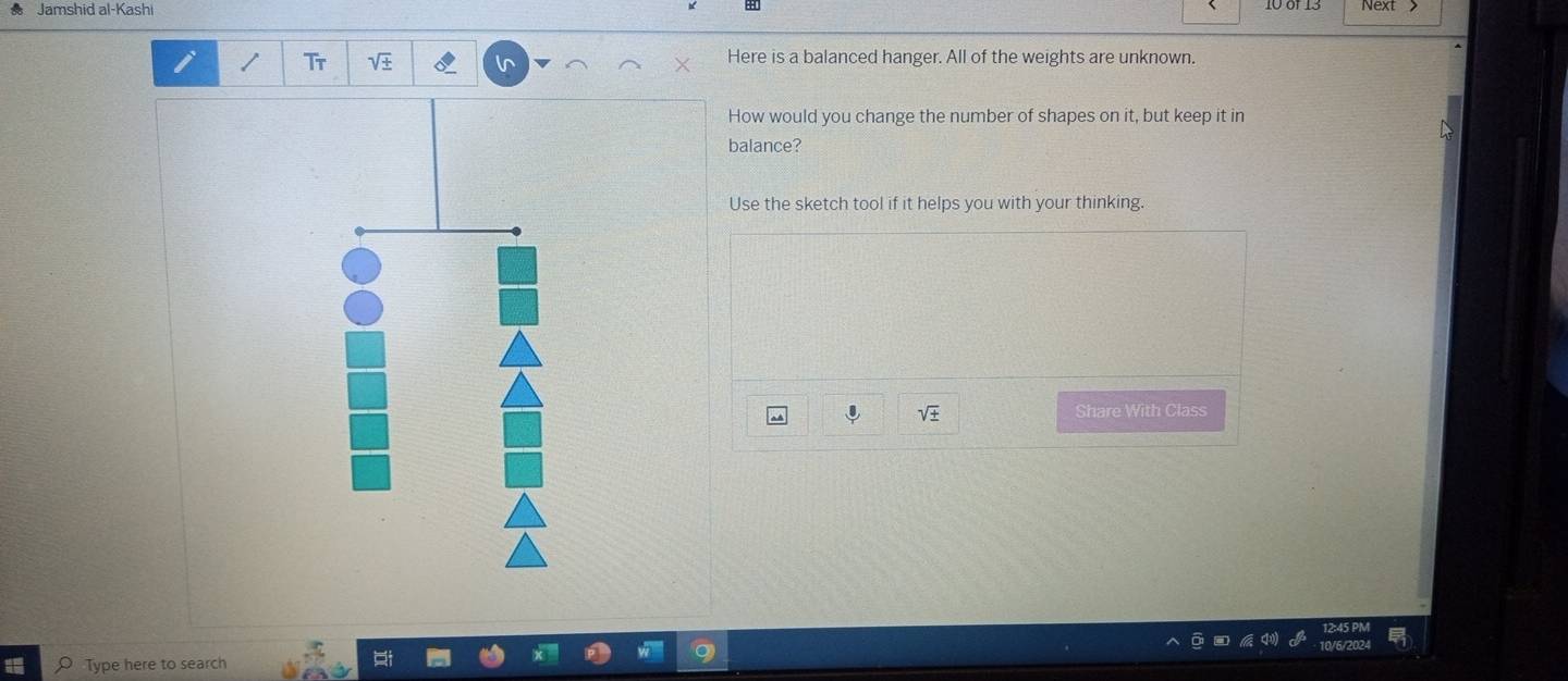 Jamshid al-Kashi 10 of 13 
Tr 
Here is a balanced hanger. All of the weights are unknown. 
How would you change the number of shapes on it, but keep it in 
balance? 
Use the sketch tool if it helps you with your thinking. 
Share With Class 
Type here to search