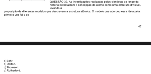 As investigações realizadas pelos cientistas ao longo da
história introduziram a concepção do átomo como uma estrutura divisível,
levando à
proposição de diferentes modelos que descrevem a estrutura atômica. O modelo que abordou essa ideia pela
primeira vez foi o de
47
a) Bohr.
b) Dalton.
c) Thomson.
d) Rutherford.