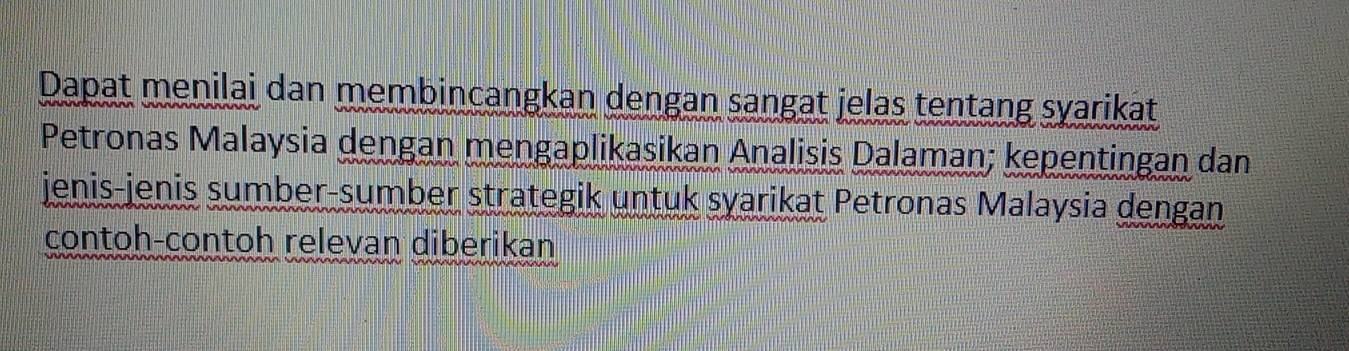 Dapat menilai dan membincangkan dengan sangat jelas tentang syarikat 
Petronas Malaysia dengan mengaplikasikan Analisis Dalaman; kepentingan dan 
jenis-jenis sumber-sumber strategik untuk syarikat Petronas Malaysia dengan 
contoh-contoh relevan diberikan