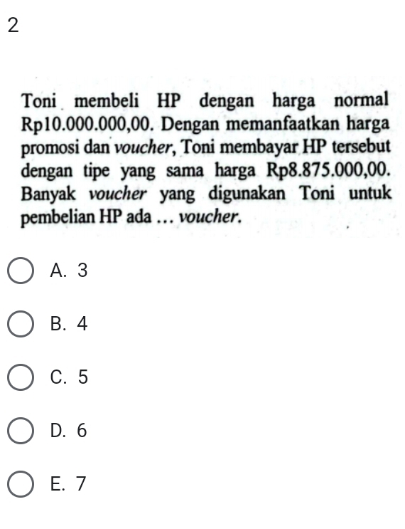 Toni membeli HP dengan harga normal
Rp10.000.000,00. Dengan memanfaatkan harga
promosi dan voucher, Toni membayar HP tersebut
dengan tipe yang sama harga Rp8.875.000,00.
Banyak voucher yang digunakan Toni untuk
pembelian HP ada ... voucher.
A. 3
B. 4
C. 5
D. 6
E. 7