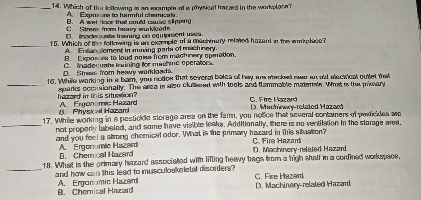 Which of the following is an example of a physical hazard in the workplace?
A. Exposure to harmful chemicals.
B. A wet floor that could cause slipping.
C. Stress from heavy workloads.
D. Inadequate training on equipment uses.
_15. Which of the following is an example of a machinery-related hazard in the workplace?
A. Entanglement in moving parts of machinery.
B. Exposure to loud noise from machinery operation.
C. Inadequate training for machine operators.
D. Stress from heavy workloads.
16. While working in a barn, you notice that several bales of hay are stacked near an old electrical outlet that
_sparks occasionally. The area is also cluttered with tools and flammable materials. What is the primary
hazard in this situation?
A. Ergonomic Hazard
C. Fire Hazard
B. Physical Hazard
D. Machinery-related Hazard
17. While working in a pesticide storage area on the farm, you notice that several containers of pesticides are
_not properly labeled, and some have visible leaks. Additionally, there is no ventilation in the storage area,
and you feel a strong chemical odor. What is the primary hazard in this situation?
C. Fire Hazard
A. Ergonomic Hazard
D. Machinery-related Hazard
B. Chemical Hazard
18. What is the primary hazard associated with lifting heavy bags from a high shelf in a confined workspace,
_and how can this lead to musculoskeletal disorders?
C. Fire Hazard
A. Ergonomic Hazard
B. Chemical Hazard D. Machinery-related Hazard