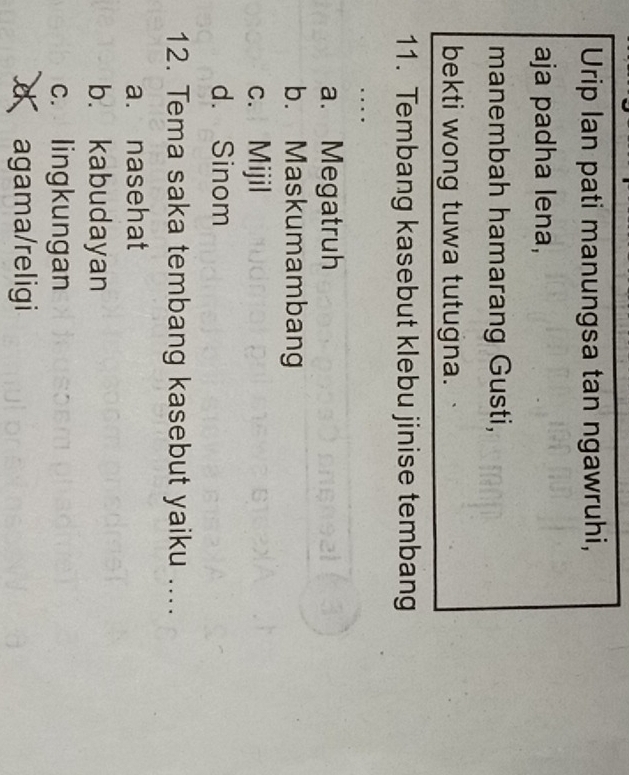 Urip Ian pati manungsa tan ngawruhi,
aja padha lena,
manembah hamarang Gusti,
bekti wong tuwa tutugna.
11. Tembang kasebut klebu jinise tembang
…
a. Megatruh
b. Maskumambang
c. Mijil
d. Sinom
12. Tema saka tembang kasebut yaiku ....
a. nasehat
b. kabudayan
c. lingkungan
d agama/religi