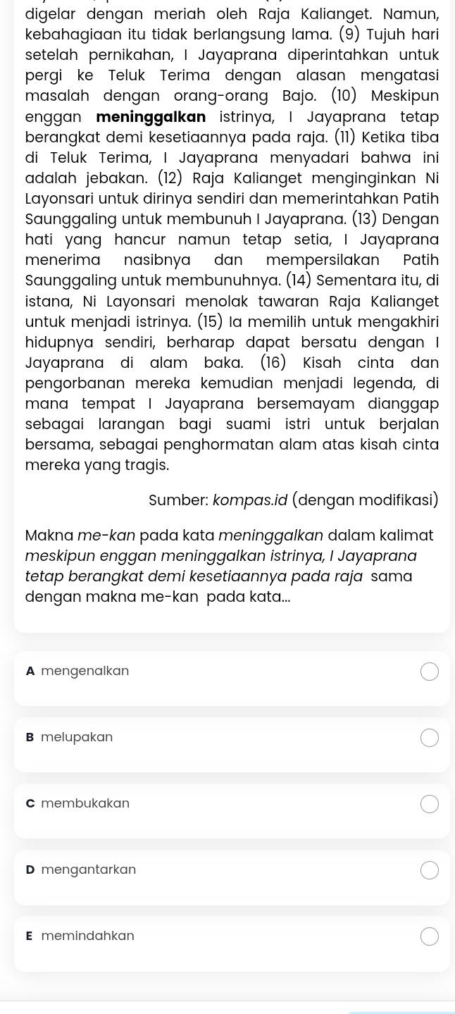 digelar dengan meriah oleh Raja Kalianget. Namun,
kebahagiaan itu tidak berlangsung lama. (9) Tujuh hari
setelah pernikahan, I Jayaprana diperintahkan untuk
pergi ke Teluk Terima dengan alasan mengatasi
masalah dengan orang-orang Bajo. (10) Meskipun
enggan meninggalkan istrinya, I Jayaprana tetap
berangkat demi kesetiaannya pada raja. (11) Ketika tiba
di Teluk Terima, I Jayaprana menyadari bahwa ini
adalah jebakan. (12) Raja Kalianget menginginkan Ni
Layonsari untuk dirinya sendiri dan memerintahkan Patih
Saunggaling untuk membunuh I Jayaprana. (13) Dengan
hati yang hancur namun tetap setia, I Jayaprana
menerima nasibnya dan mempersilakan Patih
Saunggaling untuk membunuhnya. (14) Sementara itu, di
istana, Ni Layonsari menolak tawaran Raja Kalianget
untuk menjadi istrinya. (15) la memilih untuk mengakhiri
hidupnya sendiri, berharap dapat bersatu dengan I
Jayaprana di alam baka. (16) Kisah cinta dan
pengorbanan mereka kemudian menjadi legenda, di
mana tempat I Jayaprana bersemayam dianggap
sebagai larangan bagi suami istri untuk berjalan 
bersama, sebagai penghormatan alam atas kisah cinta
mereka yang tragis.
Sumber: kompas.id (dengan modifikasi)
Makna me-kan pada kata meninggalkan dalam kalimat
meskipun enggan meninggalkan istrinya, I Jayaprana
tetap berangkat demi kesetiaannya pada raja sama
dengan makna me-kan pada kata...
A mengenalkan
B melupakan
C membukakan
D mengantarkan
E memindahkan