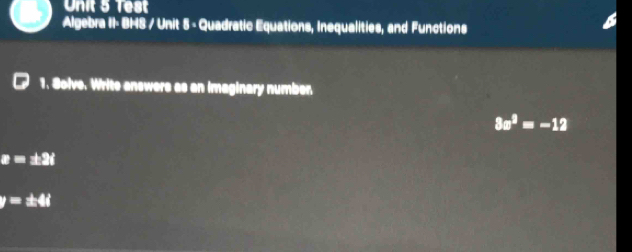 Test 
Algebra II- BHS / Unit 5 - Quadratic Equations, Inequalities, and Functions 
1. Solve. Write answers as an imaginary numben
3x^2=-12
z=± 2i
y=± 4i