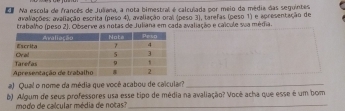 da Na escola de francês de Juliena, a nota bimestral é calculada por meio da média das seguintes 
avalações: avaliação escrita (peso 4), avaliação oral (peso 3), tarefas (peso 1) e apresentação de 
trabalho (peso 2). Observe as notas de Juliana em cada avaliação e calcule sua média. 
#) Qual o nome da média que vocé acabou de calcular_ 
b) Algum de seus professores usa esse tipo de média na avaliação? Você acha que esse é um bom 
modo de calcular média de notas?_