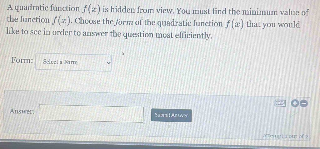 A quadratic function f(x) is hidden from view. You must find the minimum value of 
the function f(x). Choose the form of the quadratic function f(x) that you would 
like to see in order to answer the question most efficiently. 
Form: Select a Form
=□
Answer: □ Submit Answer 
attempt 1 out of 2