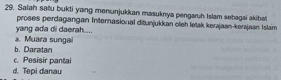 Salah satu bukti yang menunjukkan masuknya pengaruh Islam sebagai akibat
proses perdagangan Internasional ditunjukkan oleh letak kerajaan-kerajaan Islam
yang ada di daerah....
a. Muara sungai
b. Daratan
c. Pesisir pantai
d. Tepi danau