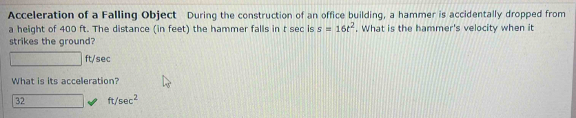 Acceleration of a Falling Object During the construction of an office building, a hammer is accidentally dropped from
a height of 400 ft. The distance (in feet) the hammer falls in t sec is s=16t^2. What is the hammer's velocity when it
strikes the ground?
ft/sec
What is its acceleration?
32
ft/sec^2