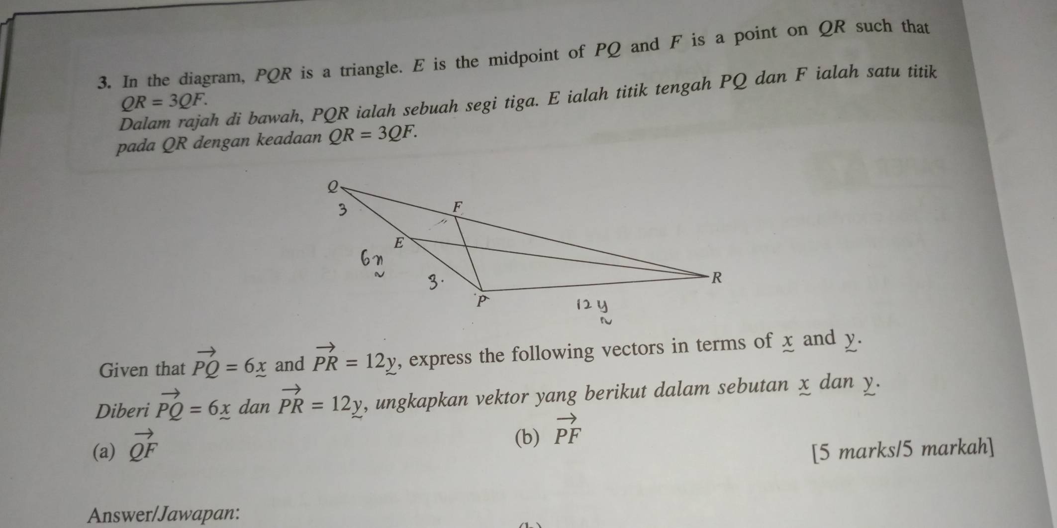 In the diagram, PQR is a triangle. E is the midpoint of PQ and F is a point on QR such that 
Dalam rajah di bawah, PQR ialah sebuah segi tiga. E ialah titik tengah PQ dan F ialah satu titik
QR=3QF. 
pada QR dengan keadaan QR=3QF. 
Given that vector PQ=6x and vector PR=12y , express the following vectors in terms of x and y. 
Diberi vector PQ=6x dan vector PR=12y , ungkapkan vektor yang berikut dalam sebutan x dan y. 
(b) vector PF
(a) vector QF [5 marks/5 markah] 
Answer/Jawapan: