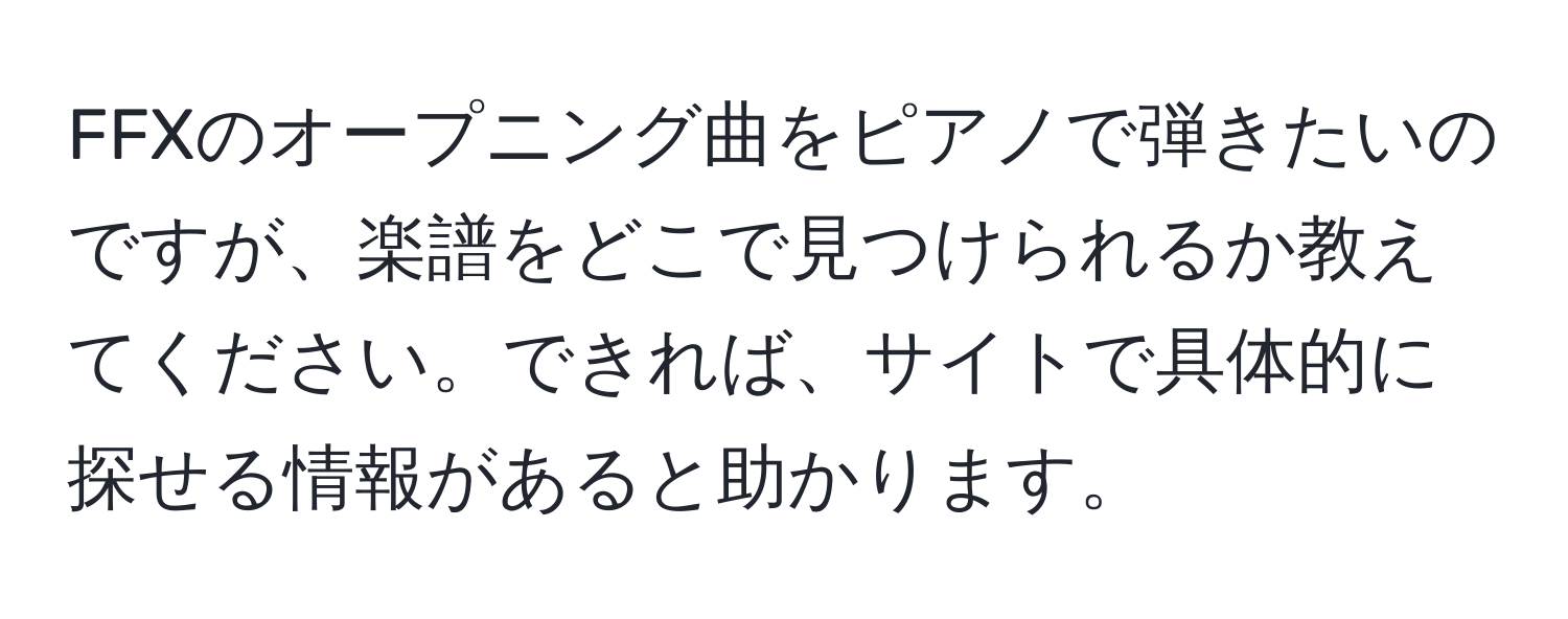 FFXのオープニング曲をピアノで弾きたいのですが、楽譜をどこで見つけられるか教えてください。できれば、サイトで具体的に探せる情報があると助かります。