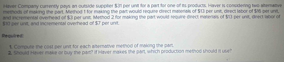 Haver Company currently pays an outside supplier $31 per unit for a part for one of its products. Haver is considering two alternative 
methods of making the part. Method 1 for making the part would require direct materials of $13 per unit, direct labor of $16 per unit, 
and incremental overhead of $3 per unit. Method 2 for making the part would require direct materials of $13 per unit, direct labor of
$10 per unit, and incremental overhead of $7 per unit. 
Required: 
1. Compute the cost per unit for each alternative method of making the part. 
2. Should Haver make or buy the part? If Haver makes the part, which production method should it use?