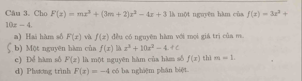 Cho F(x)=mx^3+(3m+2)x^2-4x+3 là một nguyên hàm của f(x)=3x^2+
10x-4. 
a) Hai hàm số F(x) và f(x) đều có nguyên hàm với mọi giá trị của m. 
b) Một nguyên hàm của f(x) là x^3+10x^2-4. 
c) Để hàm số F(x) là một nguyên hàm của hàm số f(x) thì m=1. 
d) Phương trình F(x)=-4 có ba nghiệm phân biệt.