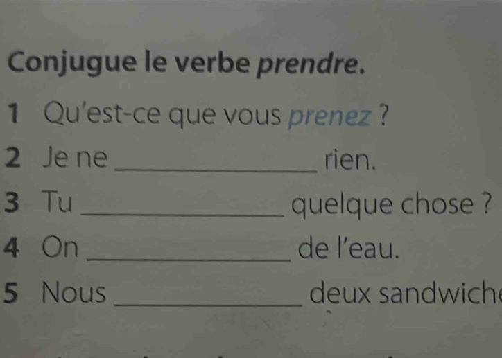 Conjugue le verbe prendre. 
1 Qu'est-ce que vous prenez ? 
2 Je ne _rien. 
3 Tu _quelque chose ? 
4 On _de l'eau. 
5 Nous _deux sandwich