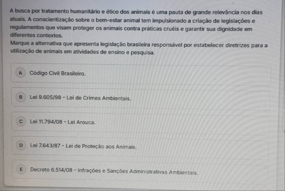 A busca por tratamento humanitário e ético dos animais é uma pauta de grande relevância nos dias
atuais. A conscientização sobre o bem-estar animal tem impulsionado a criação de legislações e
regulamentos que visam proteger os animais contra práticas cruéis e garantir sua dignidade em
diferentes contextos.
Marque a alternativa que apresenta legislação brasileira responsável por estabelecer diretrizes para a
utilização de animais em atividades de ensino e pesquisa.
A Código Civil Brasileiro.
B Lei 9.605/98 - Lei de Crimes Ambientais.
C Lei 11.794/08 - Lei Arouca.
DLei 7.643/87 - Lei de Proteção aos Animais.
E Decreto 6.514/08 - Infrações e Sanções Administrativas Ambientais.