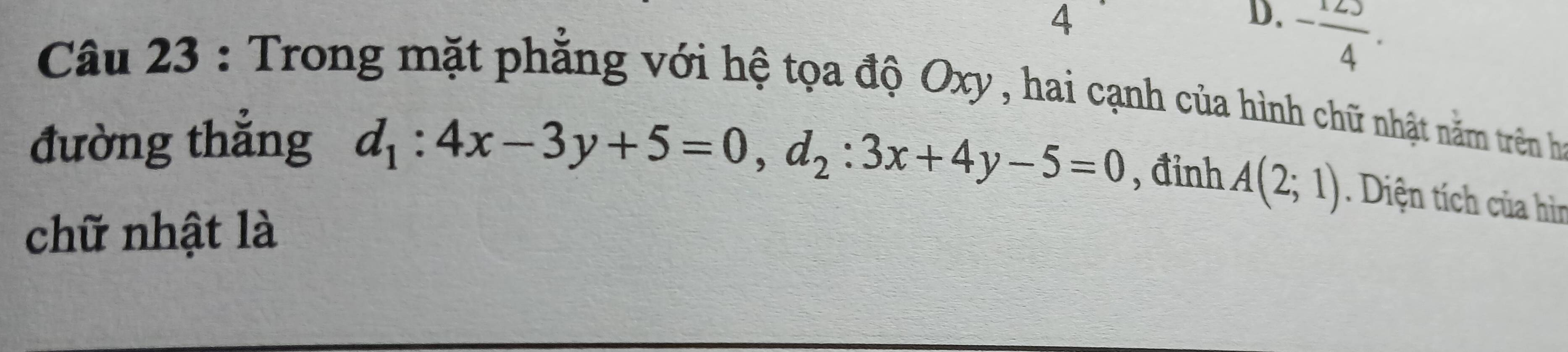 - 123/4 . 
Câu 23 : Trong mặt phẳng với hệ tọa độ Oxy , hai cạnh của hình chữ nhật năm trên ha
đường thắng d_1:4x-3y+5=0, d_2:3x+4y-5=0 , đinh A(2;1). Diện tích của hìn
chữ nhật là