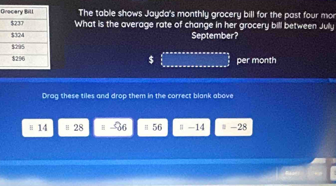 The table shows Jayda's monthly grocery bill for the past four mor 
What is the average rate of change in her grocery bill between July 
September?
$ per month
Drag these tiles and drop them in the correct blank above
14 28 36; 56;; -14 -28