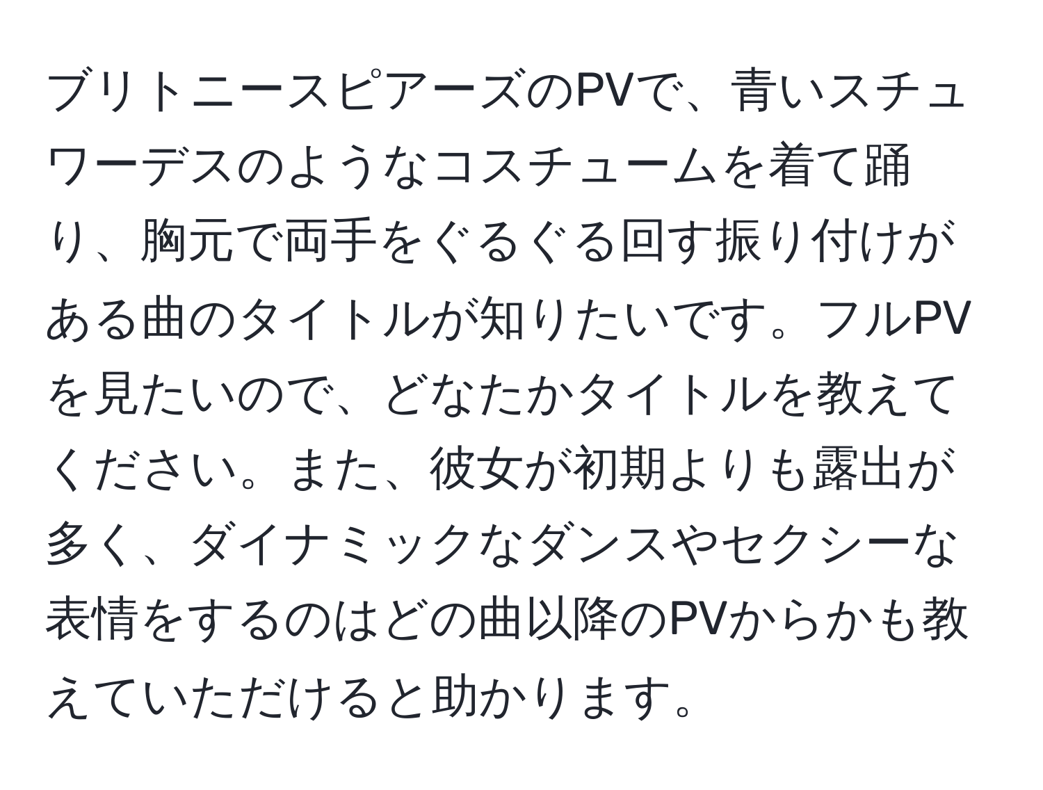 ブリトニースピアーズのPVで、青いスチュワーデスのようなコスチュームを着て踊り、胸元で両手をぐるぐる回す振り付けがある曲のタイトルが知りたいです。フルPVを見たいので、どなたかタイトルを教えてください。また、彼女が初期よりも露出が多く、ダイナミックなダンスやセクシーな表情をするのはどの曲以降のPVからかも教えていただけると助かります。