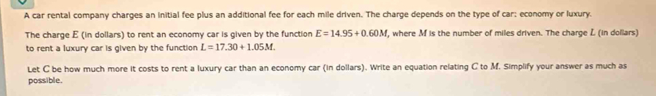 A car rental company charges an initial fee plus an additional fee for each mile driven. The charge depends on the type of car; economy or luxury. 
The charge E (in dollars) to rent an economy car is given by the function E=14.95+0.60M , where M is the number of miles driven. The charge L (in dollars) 
to rent a luxury car is given by the function L=17.30+1.05M. 
Let C be how much more it costs to rent a luxury car than an economy car (in dollars). Write an equation relating C to M. Simplify your answer as much as 
possible.