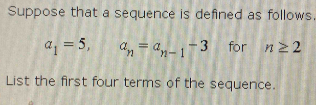 Suppose that a sequence is defined as follows.
a_1=5, a_n=a_n-1-3 for n≥ 2
List the first four terms of the sequence.