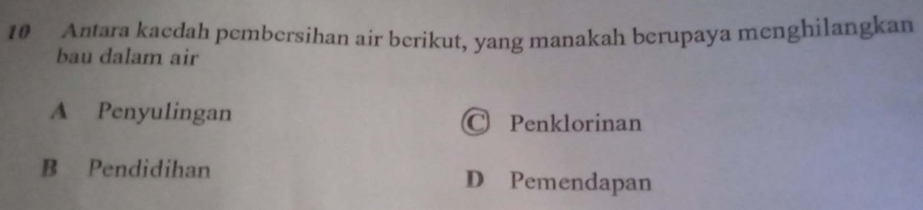 Antara kaedah pembersihan air berikut, yang manakah berupaya menghilangkan
bau dalam air
A Penyulingan
C Penklorinan
B Pendidihan
D Pemendapan