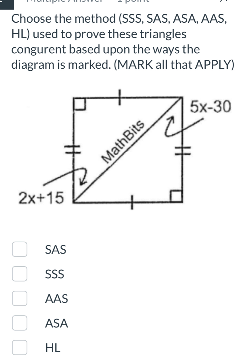 Choose the method (SSS, SAS, ASA, AAS,
HL) used to prove these triangles
congurent based upon the ways the
diagram is marked. (MARK all that APPLY)
SAS
SSS
AAS
ASA
HL