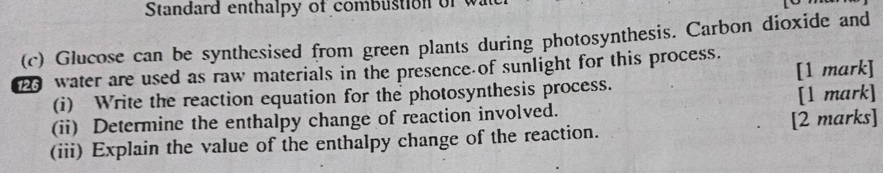 Standard enthalpy of combustion of 
(c) Glucose can be synthesised from green plants during photosynthesis. Carbon dioxide and 
[1 mark] 
2 water are used as raw materials in the presence of sunlight for this process. 
(i) Write the reaction equation for the photosynthesis process. 
[1 mark] 
(ii) Determine the enthalpy change of reaction involved. 
(iii) Explain the value of the enthalpy change of the reaction. [2 marks]