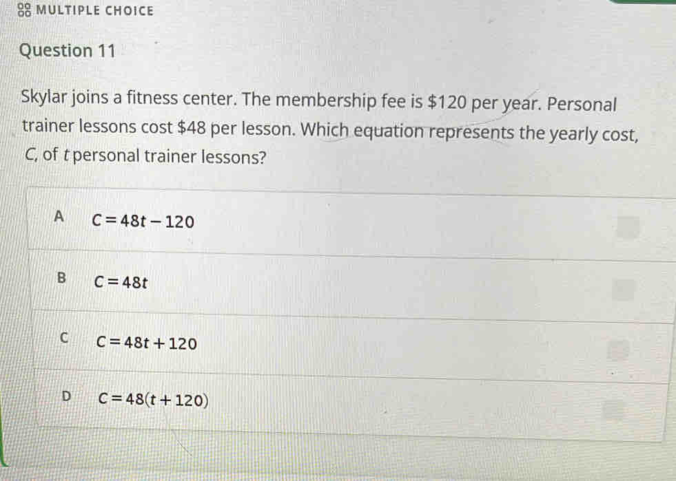 Skylar joins a fitness center. The membership fee is $120 per year. Personal
trainer lessons cost $48 per lesson. Which equation represents the yearly cost,
C, of t personal trainer lessons?
A c=48t-120
B C=48t
C C=48t+120
D C=48(t+120)