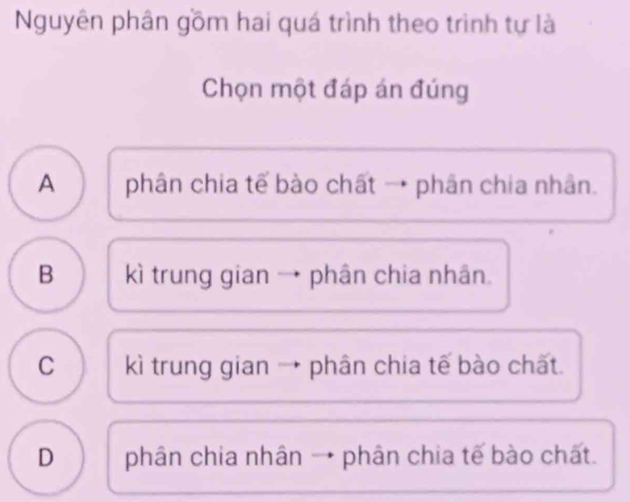 Nguyên phân gồm hai quá trình theo trình tự là
Chọn một đáp án đúng
A phân chia tế bào chất → phân chia nhân.
B kì trung gian → phân chia nhân.
C kì trung gian → phân chia tế bào chất.
D phân chia nhân → phân chia tế bào chất.