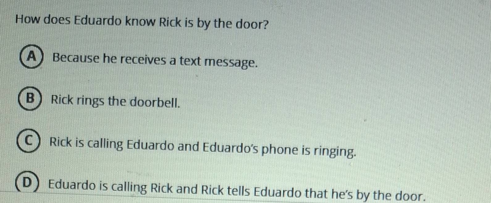 How does Eduardo know Rick is by the door?
A) Because he receives a text message.
B Rick rings the doorbell.
C) Rick is calling Eduardo and Eduardo's phone is ringing.
D Eduardo is calling Rick and Rick tells Eduardo that he's by the door.