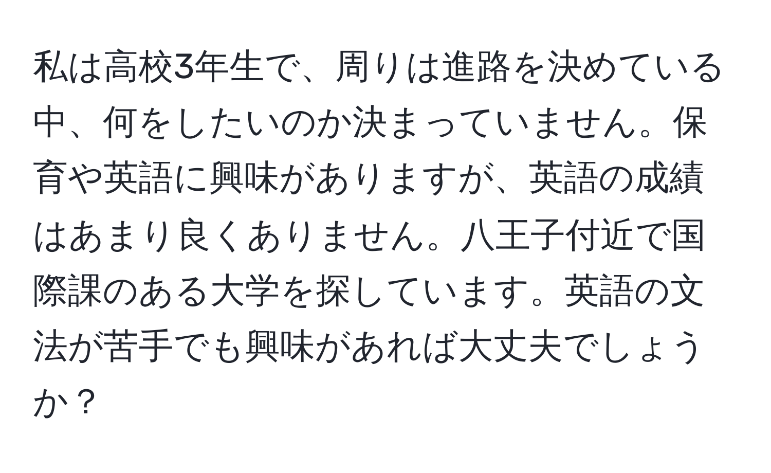 私は高校3年生で、周りは進路を決めている中、何をしたいのか決まっていません。保育や英語に興味がありますが、英語の成績はあまり良くありません。八王子付近で国際課のある大学を探しています。英語の文法が苦手でも興味があれば大丈夫でしょうか？