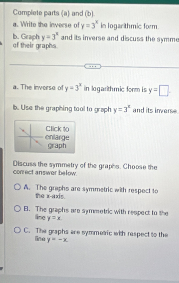 Complete parts (a) and (b).
a. Write the inverse of y=3^x in logarithmic form.
b. Graph y=3^x and its inverse and discuss the symme
of their graphs.
a. The inverse of y=3^x in logarithmic form is y=□. 
b. Use the graphing tool to graph y=3^x and its inverse.
Click to
enlarge
graph
Discuss the symmetry of the graphs. Choose the
correct answer below.
A. The graphs are symmetric with respect to
the x-axis.
B. The graphs are symmetric with respect to the
line y=x.
C. The graphs are symmetric with respect to the
line y=-x.