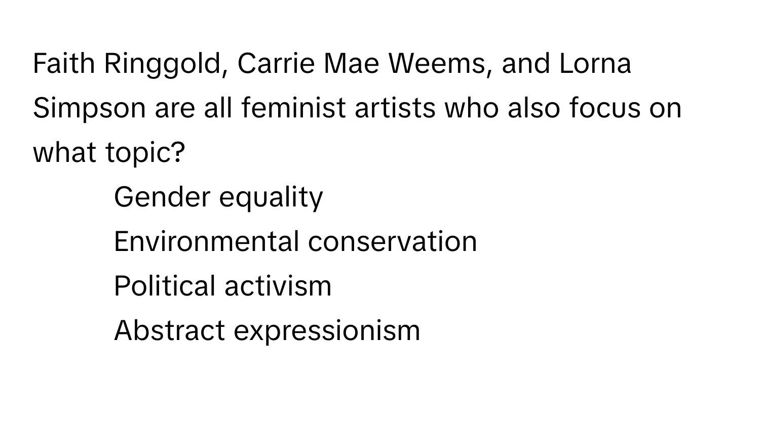 Faith Ringgold, Carrie Mae Weems, and Lorna Simpson are all feminist artists who also focus on what topic?

1) Gender equality
2) Environmental conservation
3) Political activism
4) Abstract expressionism