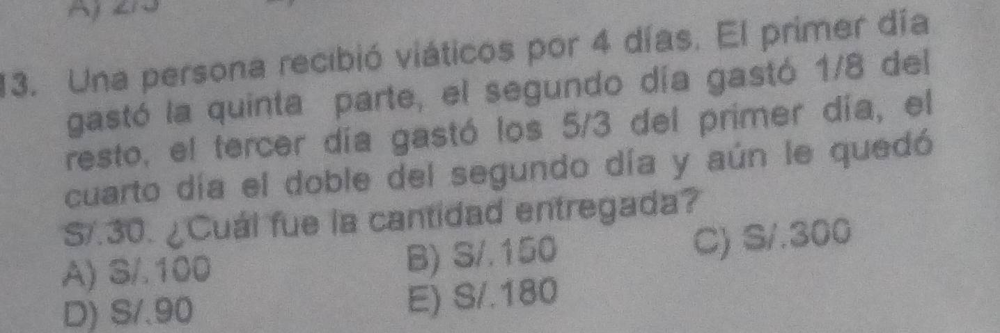 my ew
13. Una persona recibió viáticos por 4 días. El primer día
gastó la quinta parte, el segundo día gastó 1/8 del
resto, el tercer día gastó los 5/3 del primer día, el
cuarto día el doble del segundo día y aún le quedó
S/.30. ¿Cuál fue la cantidad entregada?
A) S/.100 B) S/.150
C) S/.300
D) S/.90
E) S/.180