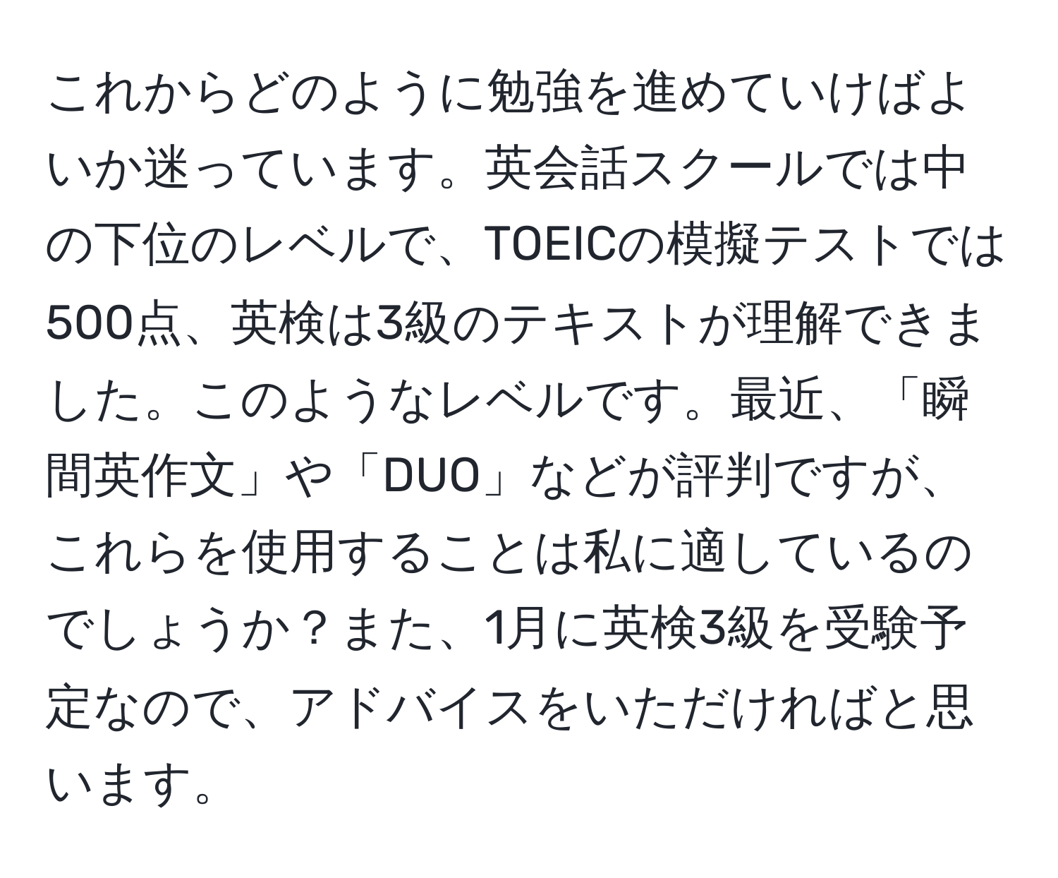 これからどのように勉強を進めていけばよいか迷っています。英会話スクールでは中の下位のレベルで、TOEICの模擬テストでは500点、英検は3級のテキストが理解できました。このようなレベルです。最近、「瞬間英作文」や「DUO」などが評判ですが、これらを使用することは私に適しているのでしょうか？また、1月に英検3級を受験予定なので、アドバイスをいただければと思います。