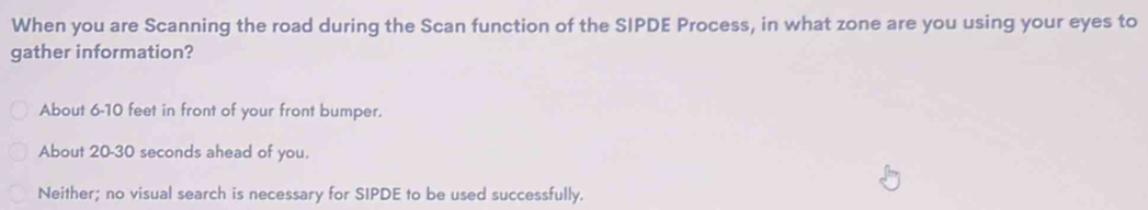 When you are Scanning the road during the Scan function of the SIPDE Process, in what zone are you using your eyes to
gather information?
About 6-10 feet in front of your front bumper.
About 20-30 seconds ahead of you.
Neither; no visual search is necessary for SIPDE to be used successfully.