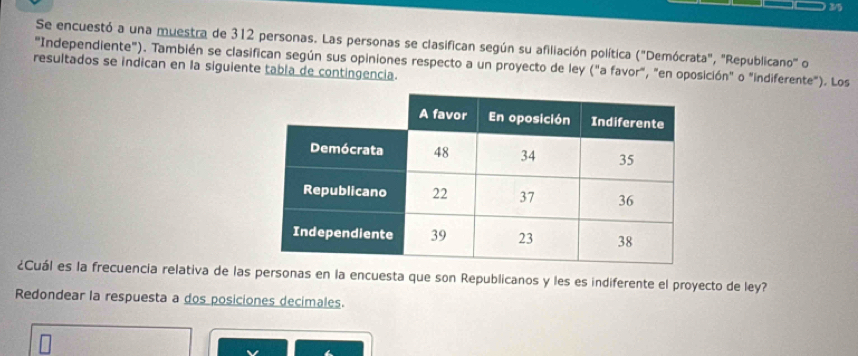 3/5 
Se encuestó a una muestra de 312 personas. Las personas se clasifican según su afiliación política ("Demócrata", "Republicano" o 
"Independiente"). También se clasifican según sus opiniones respecto a un proyecto de ley ("a favor", "en oposición" o "indiferente"). Los 
resultados se indican en la siguiente tabla de contingencia. 
¿Cuál es la frecuencia relativa de las personas en la encuesta que son Republicanos y les es indiferente el proyecto de ley? 
Redondear la respuesta a dos posiciones decimales.