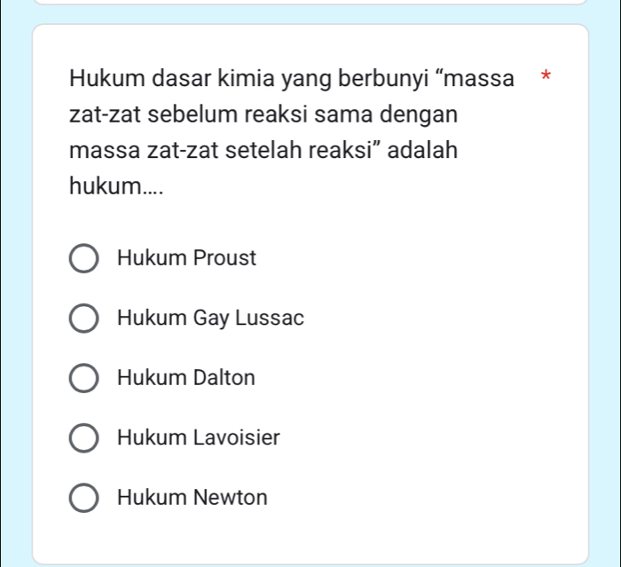 Hukum dasar kimia yang berbunyi “massa *
zat-zat sebelum reaksi sama dengan
massa zat-zat setelah reaksi” adalah
hukum....
Hukum Proust
Hukum Gay Lussac
Hukum Dalton
Hukum Lavoisier
Hukum Newton