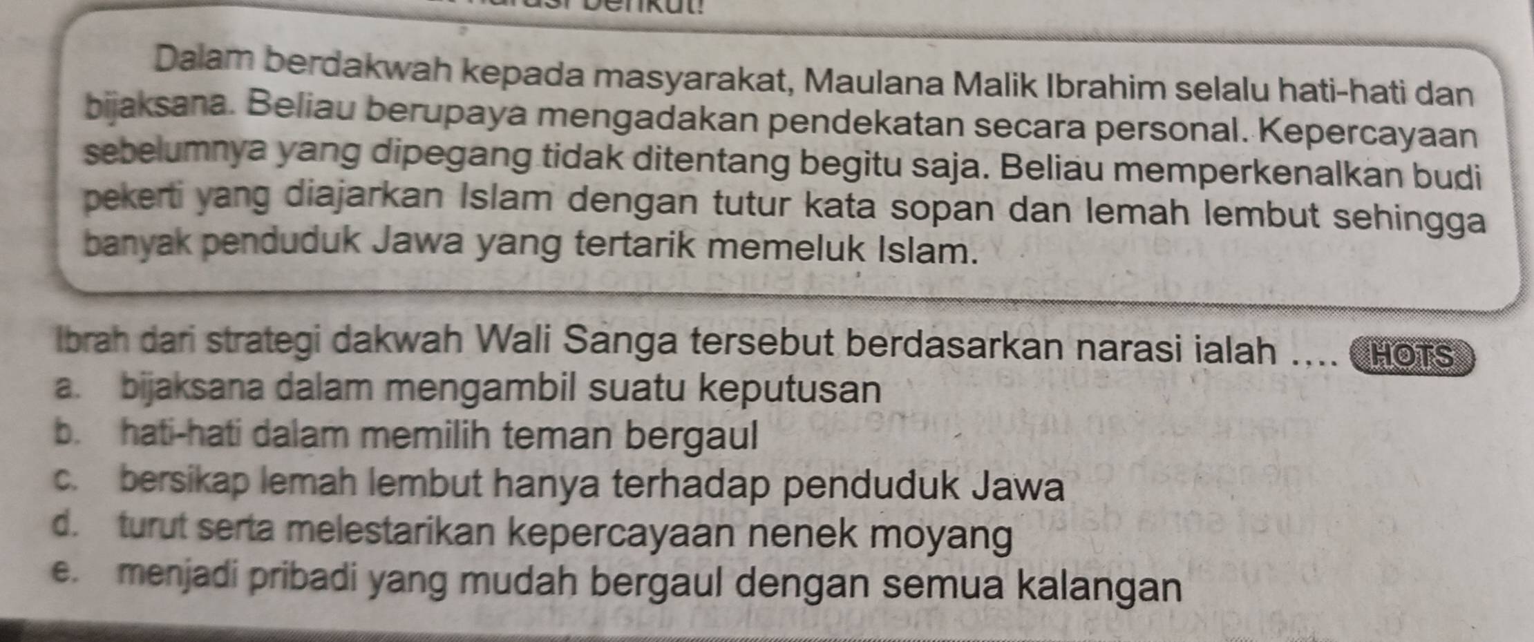 Dalam berdakwah kepada masyarakat, Maulana Malik Ibrahim selalu hati-hati dan
bijaksana. Beliau berupaya mengadakan pendekatan secara personal. Kepercayaan
sebelumnya yang dipegang tidak ditentang begitu saja. Beliau memperkenalkan budi
pekerti yang diajarkan Islam dengan tutur kata sopan dan lemah lembut sehingga
banyak penduduk Jawa yang tertarik memeluk Islam.
lbrah dari strategi dakwah Wali Sanga tersebut berdasarkan narasi ialah .... HOTS
a. bijaksana dalam mengambil suatu keputusan
b. hati-hati dalam memilih teman bergaul
c. bersikap lemah lembut hanya terhadap penduduk Jawa
d. turut serta melestarikan kepercayaan nenek moyang
e. menjadi pribadi yang mudah bergaul dengan semua kalangan