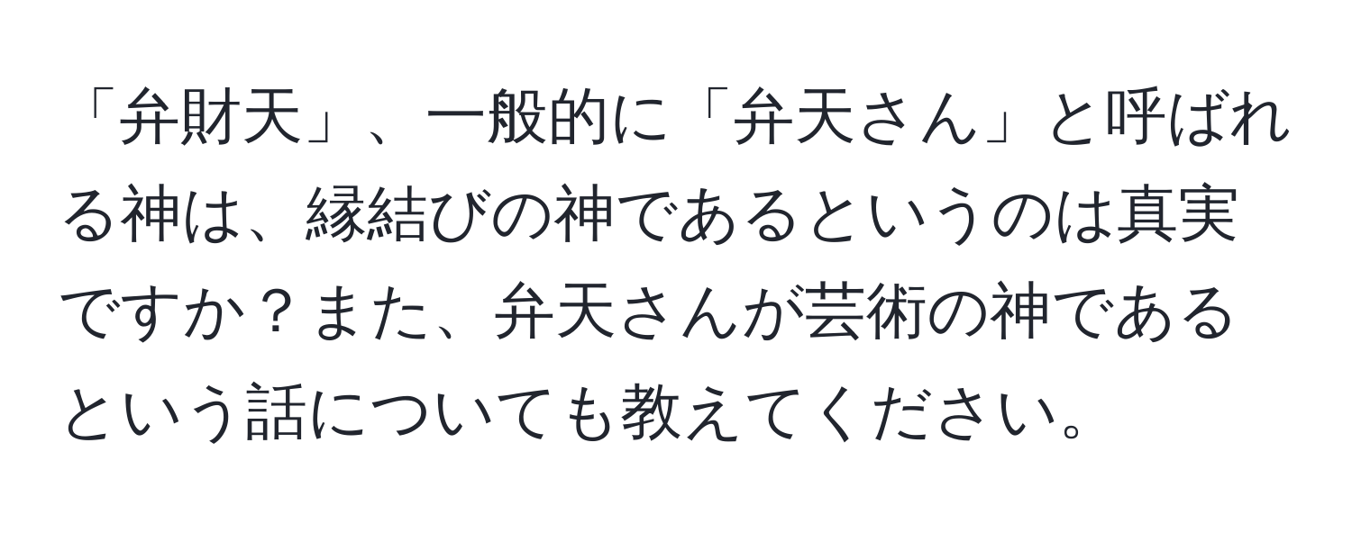 「弁財天」、一般的に「弁天さん」と呼ばれる神は、縁結びの神であるというのは真実ですか？また、弁天さんが芸術の神であるという話についても教えてください。