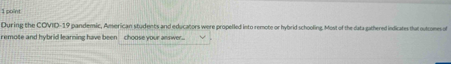 During the COVID-19 pandemic, American students and educators were propelled into remote or hybrid schooling. Most of the data gathered indicates that outcomes of 
remote and hybrid learning have been choose your answer..