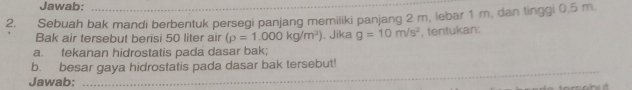 Jawab: 
2. Sebuah bak mandi berbentuk persegi panjang memiliki panjang 2 m, lebar 1 m, dan tinggi 0,5 m. 
Bak air tersebut berisi 50 liter air (rho =1.000kg/m^3). Jika g=10m/s^2 , tentukan: 
a. fekanan hidrostatis pada dasar bak; 
b. besar gaya hidrostatis pada dasar bak tersebut! 
Jawab:_